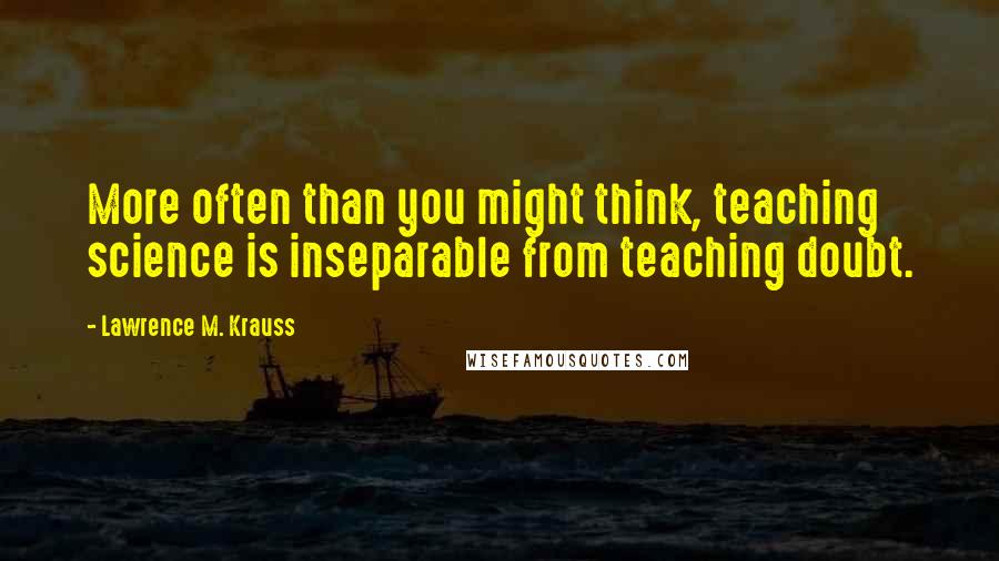 Lawrence M. Krauss Quotes: More often than you might think, teaching science is inseparable from teaching doubt.