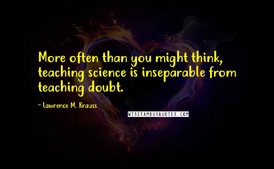 Lawrence M. Krauss Quotes: More often than you might think, teaching science is inseparable from teaching doubt.