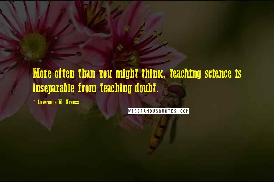 Lawrence M. Krauss Quotes: More often than you might think, teaching science is inseparable from teaching doubt.