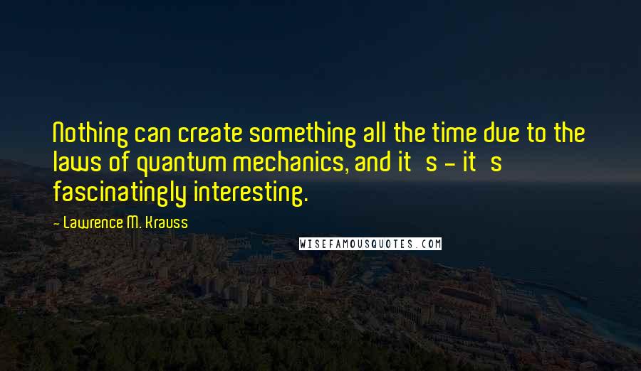 Lawrence M. Krauss Quotes: Nothing can create something all the time due to the laws of quantum mechanics, and it's - it's fascinatingly interesting.