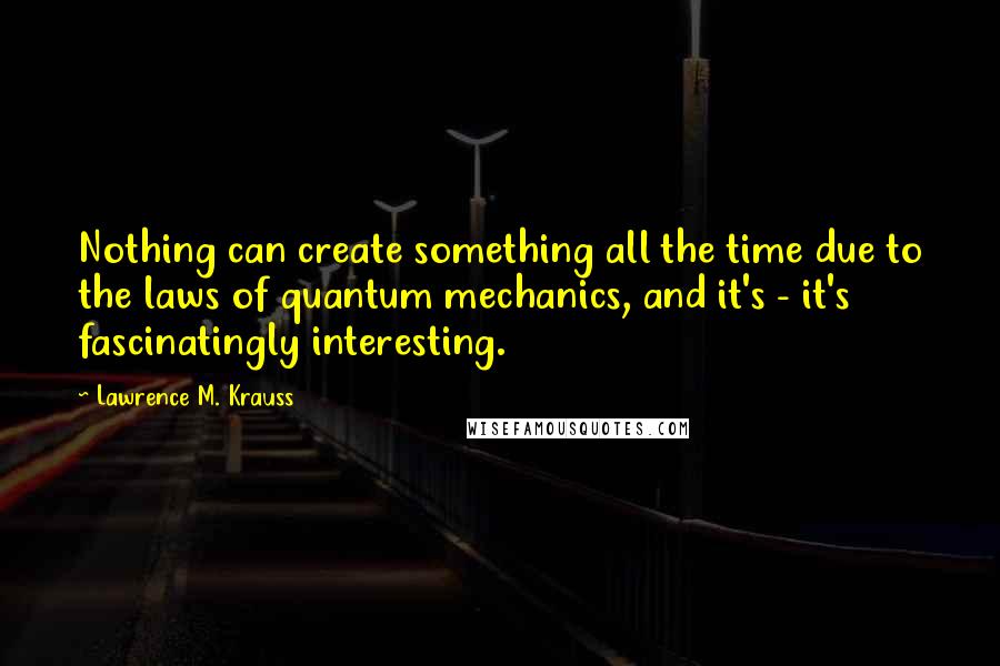 Lawrence M. Krauss Quotes: Nothing can create something all the time due to the laws of quantum mechanics, and it's - it's fascinatingly interesting.