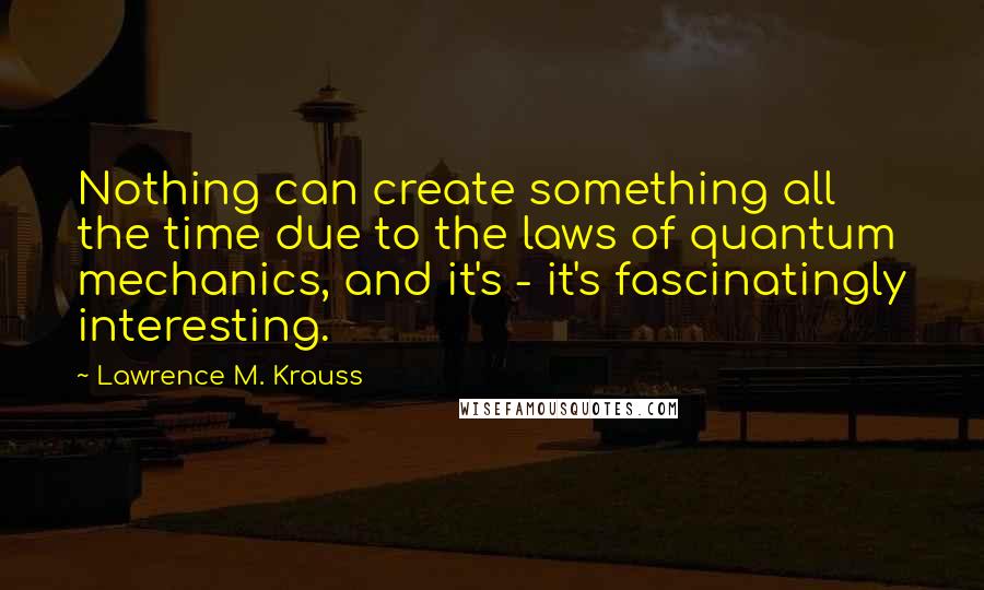 Lawrence M. Krauss Quotes: Nothing can create something all the time due to the laws of quantum mechanics, and it's - it's fascinatingly interesting.