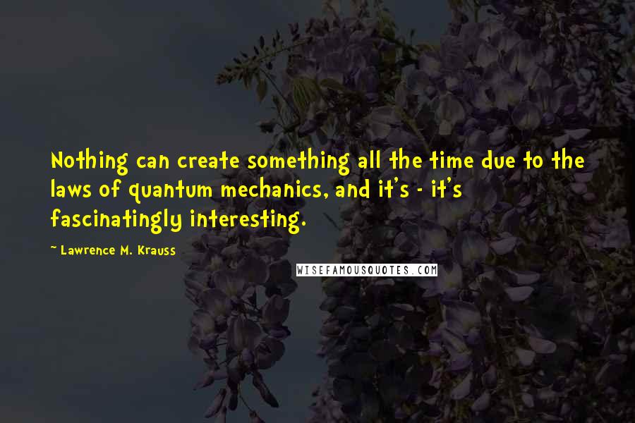 Lawrence M. Krauss Quotes: Nothing can create something all the time due to the laws of quantum mechanics, and it's - it's fascinatingly interesting.