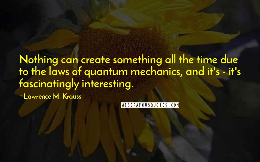 Lawrence M. Krauss Quotes: Nothing can create something all the time due to the laws of quantum mechanics, and it's - it's fascinatingly interesting.