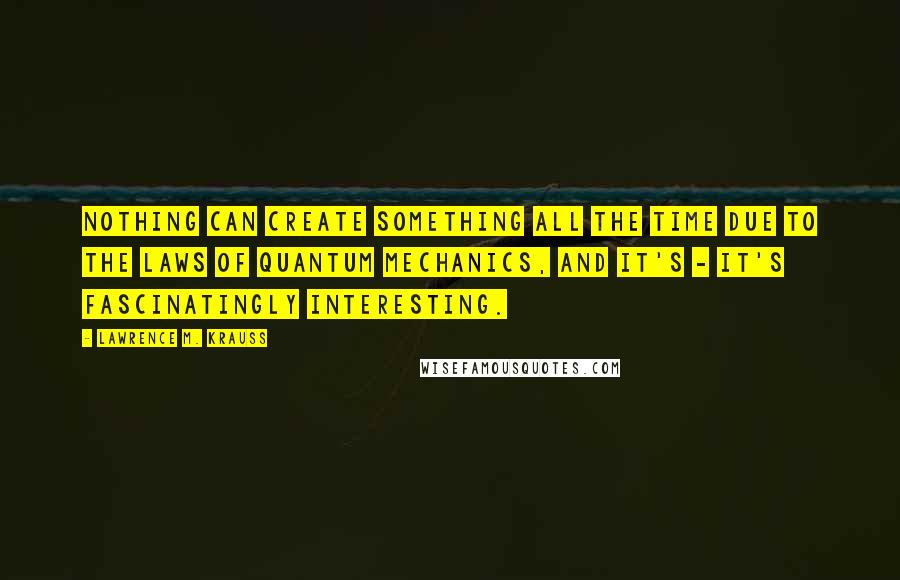 Lawrence M. Krauss Quotes: Nothing can create something all the time due to the laws of quantum mechanics, and it's - it's fascinatingly interesting.