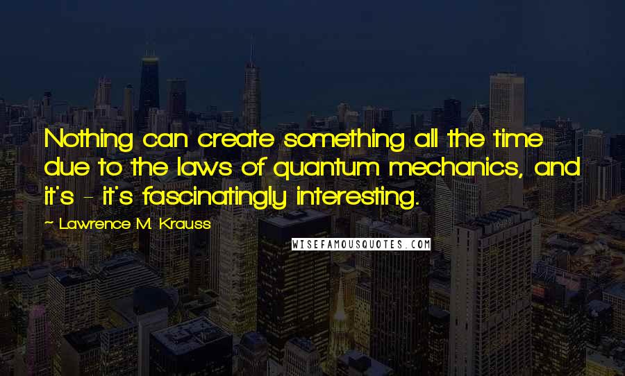 Lawrence M. Krauss Quotes: Nothing can create something all the time due to the laws of quantum mechanics, and it's - it's fascinatingly interesting.