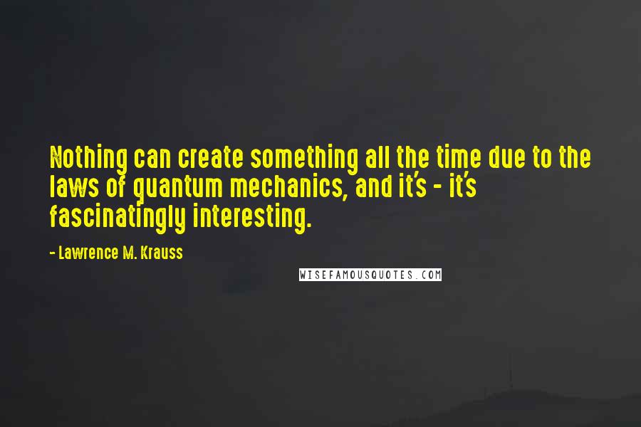 Lawrence M. Krauss Quotes: Nothing can create something all the time due to the laws of quantum mechanics, and it's - it's fascinatingly interesting.