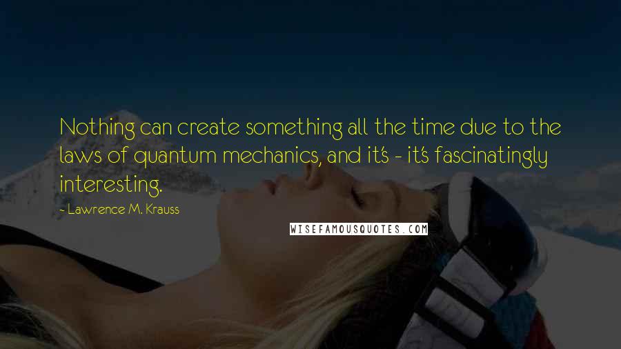 Lawrence M. Krauss Quotes: Nothing can create something all the time due to the laws of quantum mechanics, and it's - it's fascinatingly interesting.