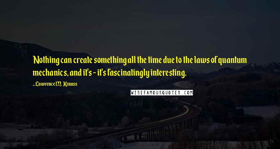 Lawrence M. Krauss Quotes: Nothing can create something all the time due to the laws of quantum mechanics, and it's - it's fascinatingly interesting.