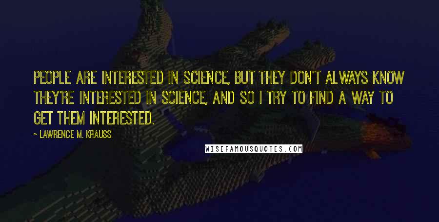 Lawrence M. Krauss Quotes: People are interested in science, but they don't always know they're interested in science, and so I try to find a way to get them interested.