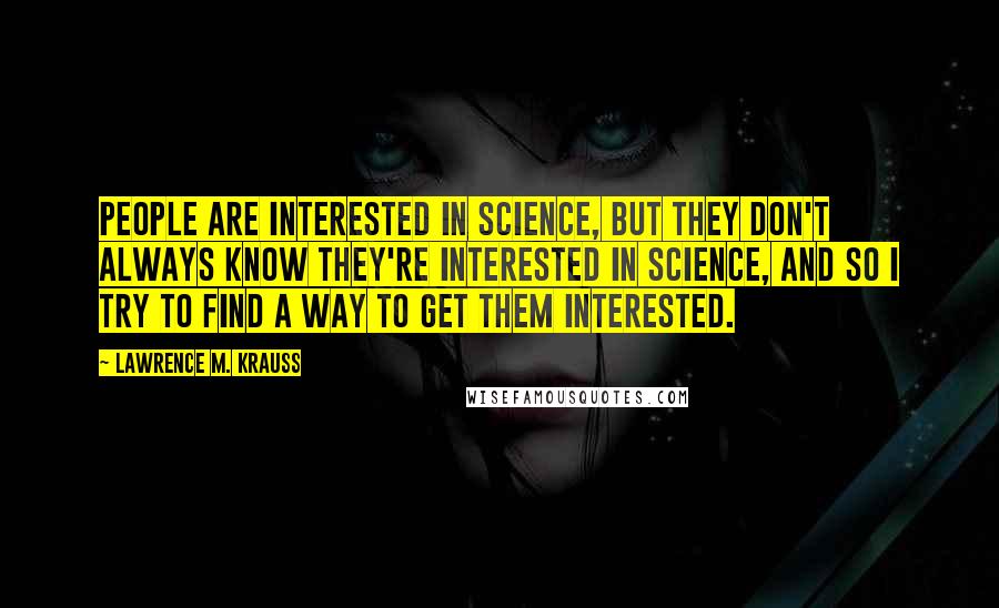 Lawrence M. Krauss Quotes: People are interested in science, but they don't always know they're interested in science, and so I try to find a way to get them interested.