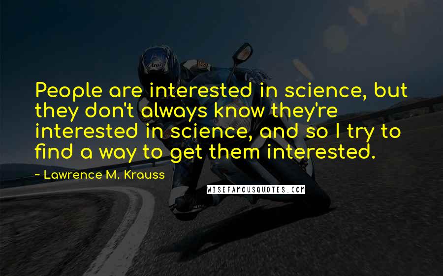 Lawrence M. Krauss Quotes: People are interested in science, but they don't always know they're interested in science, and so I try to find a way to get them interested.