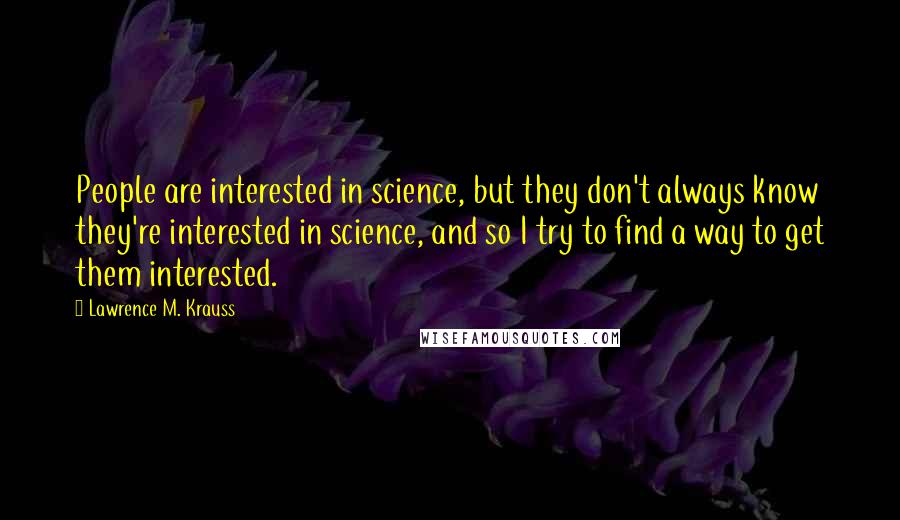 Lawrence M. Krauss Quotes: People are interested in science, but they don't always know they're interested in science, and so I try to find a way to get them interested.