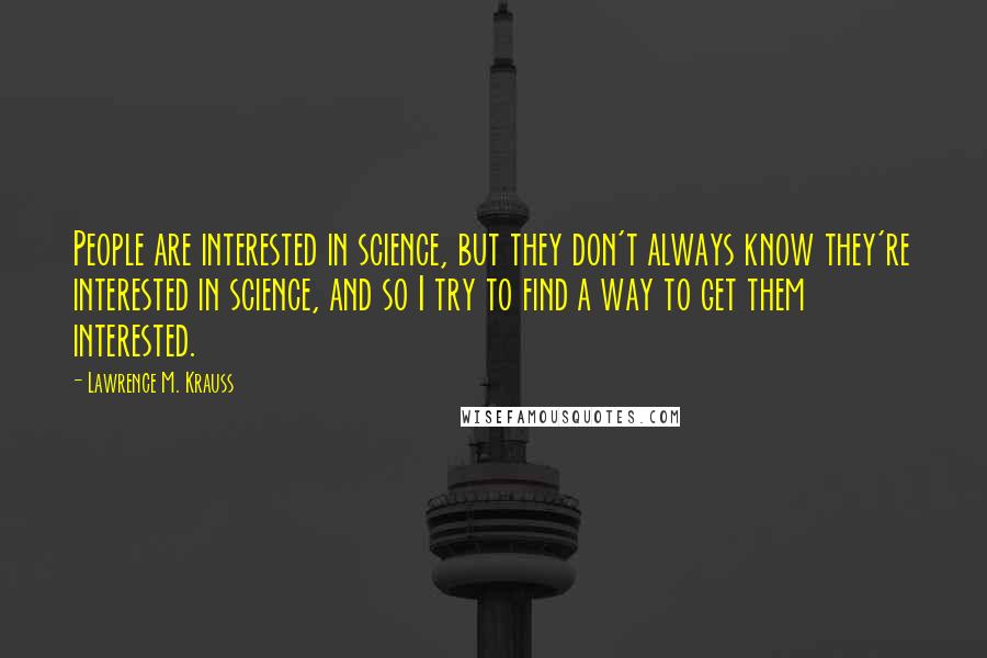 Lawrence M. Krauss Quotes: People are interested in science, but they don't always know they're interested in science, and so I try to find a way to get them interested.