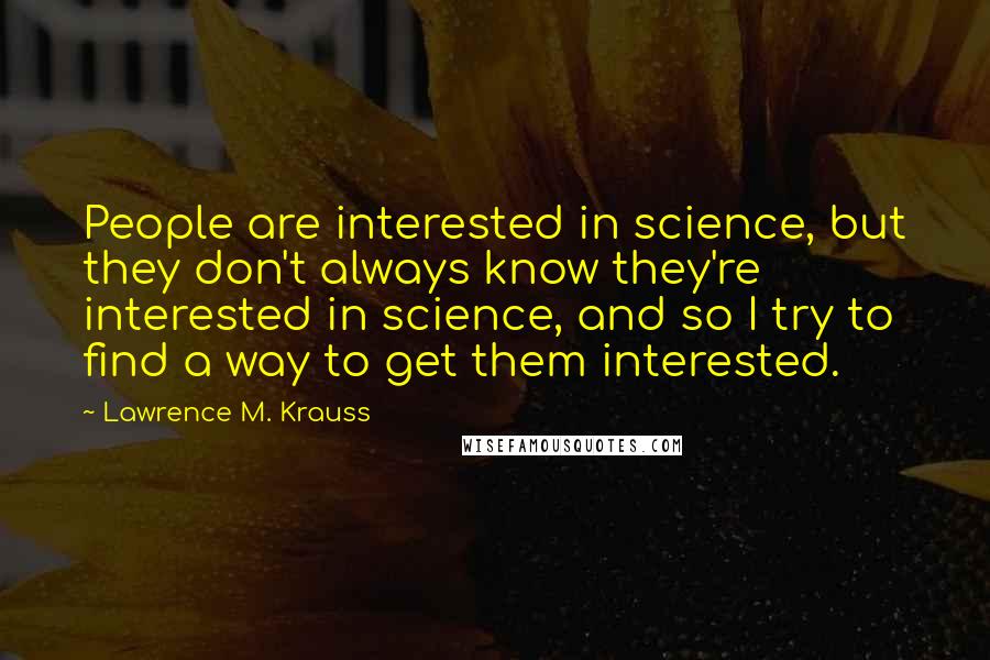 Lawrence M. Krauss Quotes: People are interested in science, but they don't always know they're interested in science, and so I try to find a way to get them interested.