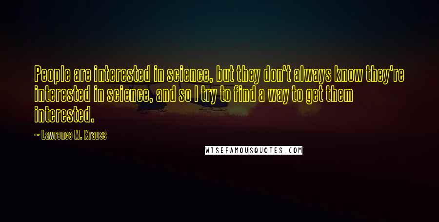 Lawrence M. Krauss Quotes: People are interested in science, but they don't always know they're interested in science, and so I try to find a way to get them interested.