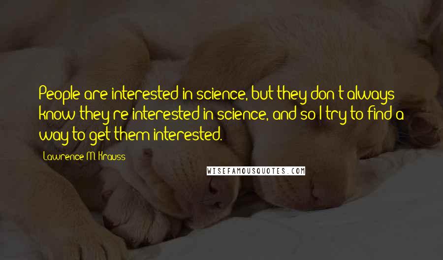 Lawrence M. Krauss Quotes: People are interested in science, but they don't always know they're interested in science, and so I try to find a way to get them interested.