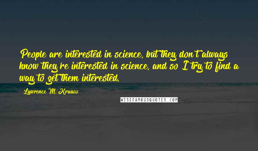 Lawrence M. Krauss Quotes: People are interested in science, but they don't always know they're interested in science, and so I try to find a way to get them interested.