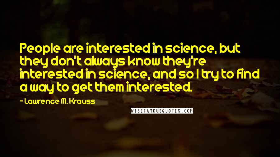 Lawrence M. Krauss Quotes: People are interested in science, but they don't always know they're interested in science, and so I try to find a way to get them interested.