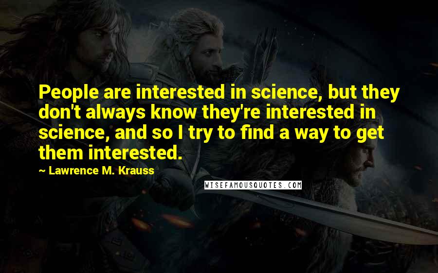 Lawrence M. Krauss Quotes: People are interested in science, but they don't always know they're interested in science, and so I try to find a way to get them interested.