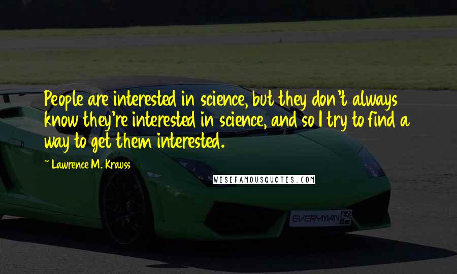 Lawrence M. Krauss Quotes: People are interested in science, but they don't always know they're interested in science, and so I try to find a way to get them interested.