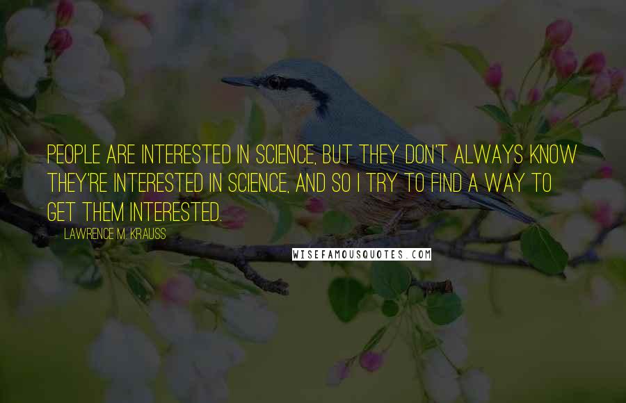 Lawrence M. Krauss Quotes: People are interested in science, but they don't always know they're interested in science, and so I try to find a way to get them interested.
