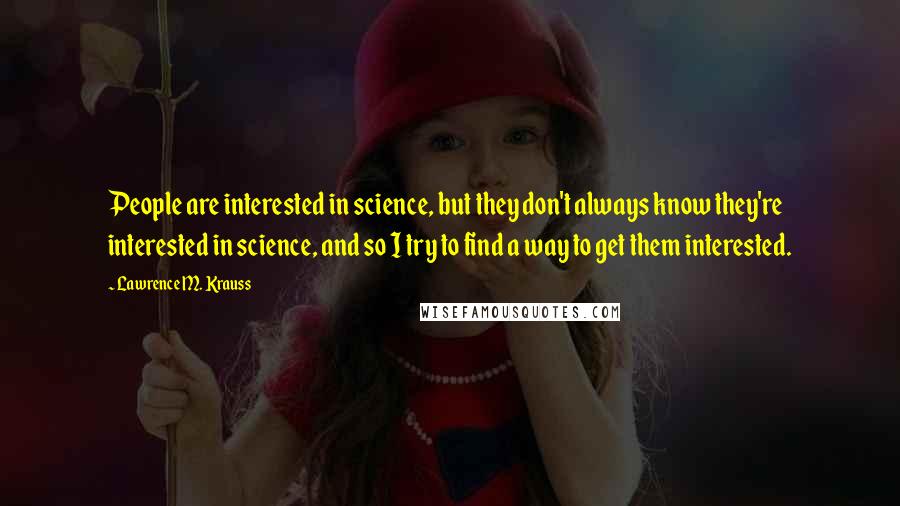 Lawrence M. Krauss Quotes: People are interested in science, but they don't always know they're interested in science, and so I try to find a way to get them interested.