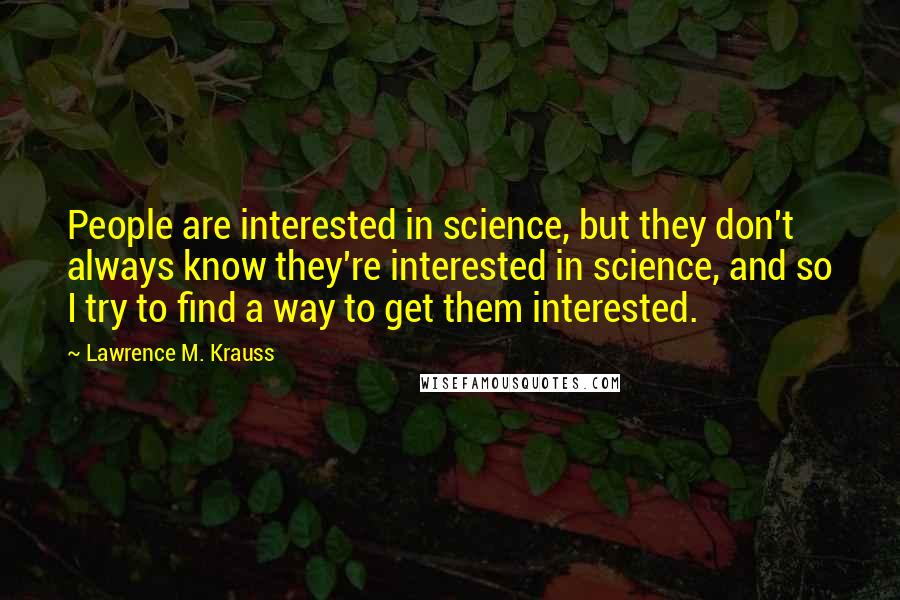 Lawrence M. Krauss Quotes: People are interested in science, but they don't always know they're interested in science, and so I try to find a way to get them interested.