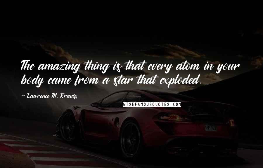 Lawrence M. Krauss Quotes: The amazing thing is that every atom in your body came from a star that exploded.