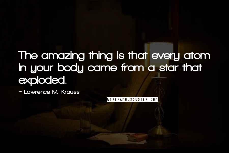 Lawrence M. Krauss Quotes: The amazing thing is that every atom in your body came from a star that exploded.