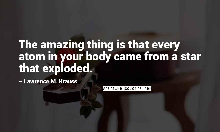 Lawrence M. Krauss Quotes: The amazing thing is that every atom in your body came from a star that exploded.