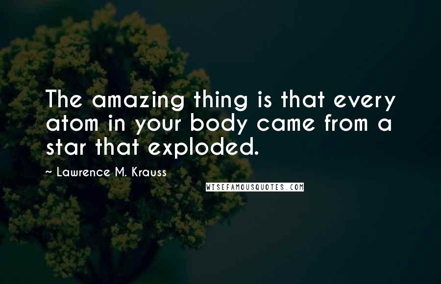 Lawrence M. Krauss Quotes: The amazing thing is that every atom in your body came from a star that exploded.