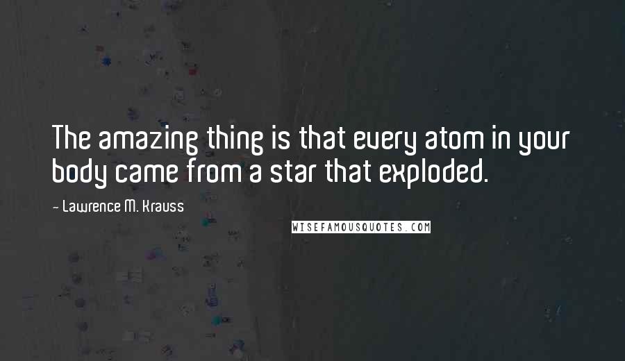 Lawrence M. Krauss Quotes: The amazing thing is that every atom in your body came from a star that exploded.