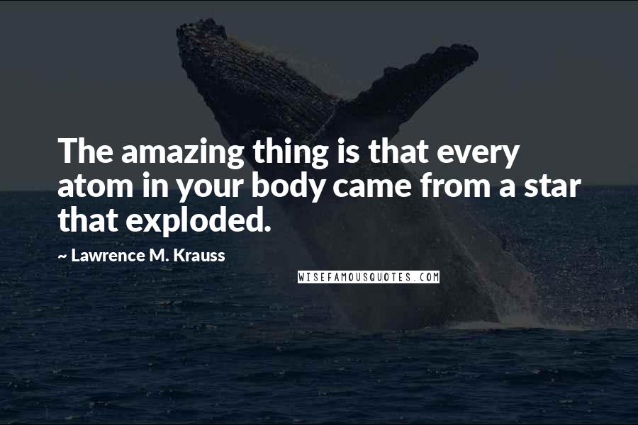 Lawrence M. Krauss Quotes: The amazing thing is that every atom in your body came from a star that exploded.