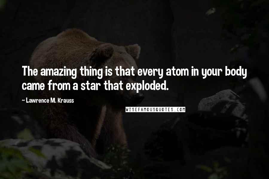 Lawrence M. Krauss Quotes: The amazing thing is that every atom in your body came from a star that exploded.