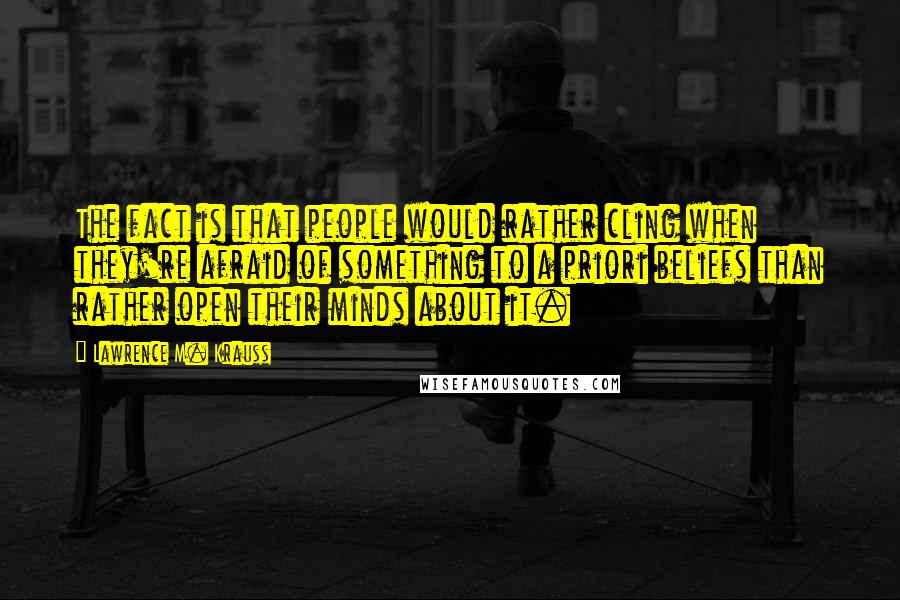 Lawrence M. Krauss Quotes: The fact is that people would rather cling when they're afraid of something to a priori beliefs than rather open their minds about it.