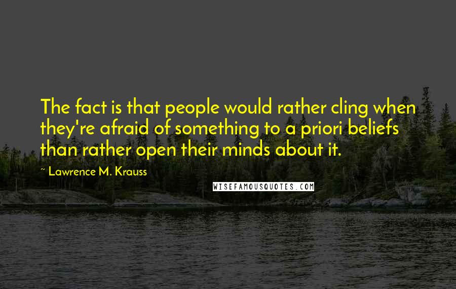 Lawrence M. Krauss Quotes: The fact is that people would rather cling when they're afraid of something to a priori beliefs than rather open their minds about it.