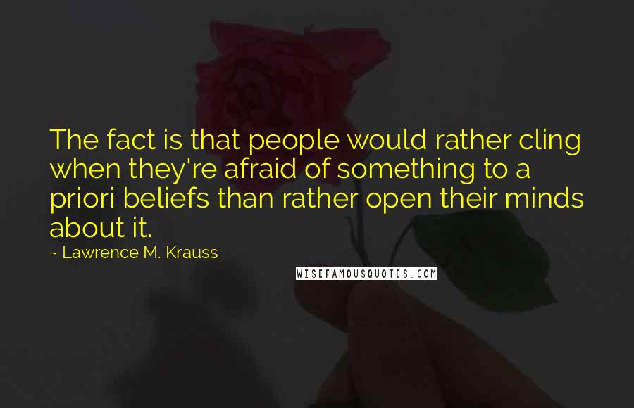 Lawrence M. Krauss Quotes: The fact is that people would rather cling when they're afraid of something to a priori beliefs than rather open their minds about it.