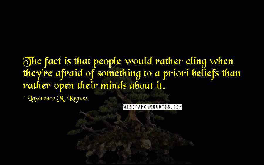 Lawrence M. Krauss Quotes: The fact is that people would rather cling when they're afraid of something to a priori beliefs than rather open their minds about it.