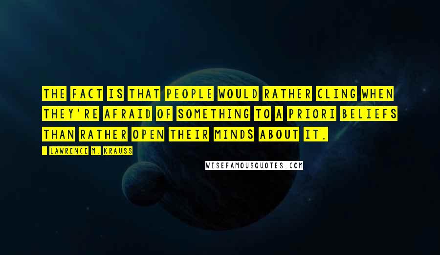 Lawrence M. Krauss Quotes: The fact is that people would rather cling when they're afraid of something to a priori beliefs than rather open their minds about it.