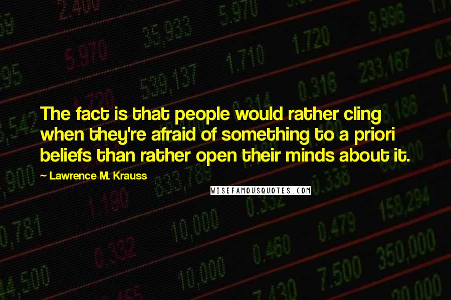 Lawrence M. Krauss Quotes: The fact is that people would rather cling when they're afraid of something to a priori beliefs than rather open their minds about it.