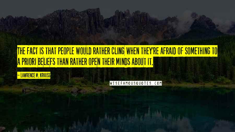 Lawrence M. Krauss Quotes: The fact is that people would rather cling when they're afraid of something to a priori beliefs than rather open their minds about it.