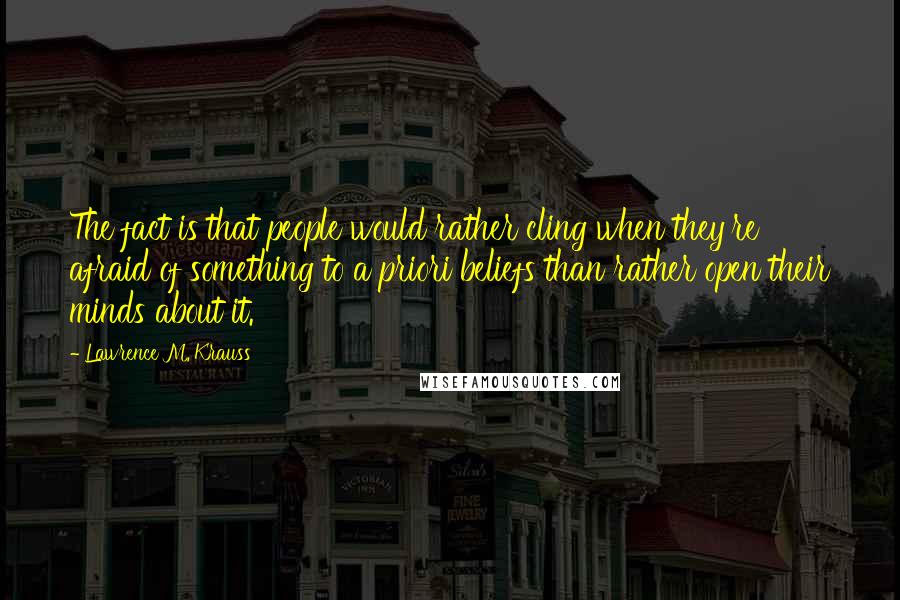 Lawrence M. Krauss Quotes: The fact is that people would rather cling when they're afraid of something to a priori beliefs than rather open their minds about it.