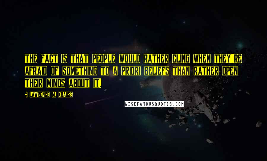 Lawrence M. Krauss Quotes: The fact is that people would rather cling when they're afraid of something to a priori beliefs than rather open their minds about it.