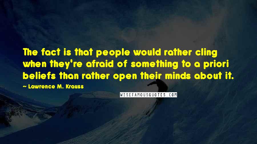 Lawrence M. Krauss Quotes: The fact is that people would rather cling when they're afraid of something to a priori beliefs than rather open their minds about it.