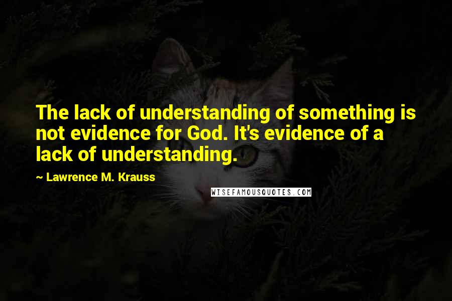 Lawrence M. Krauss Quotes: The lack of understanding of something is not evidence for God. It's evidence of a lack of understanding.