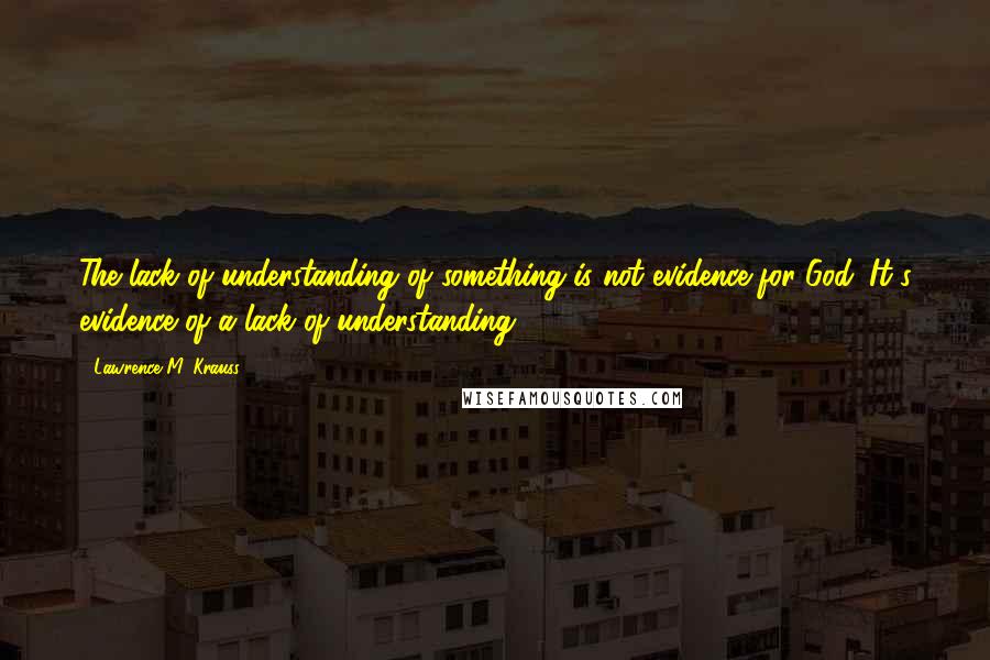 Lawrence M. Krauss Quotes: The lack of understanding of something is not evidence for God. It's evidence of a lack of understanding.