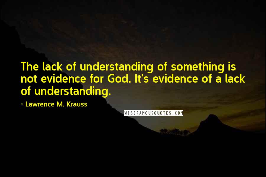 Lawrence M. Krauss Quotes: The lack of understanding of something is not evidence for God. It's evidence of a lack of understanding.