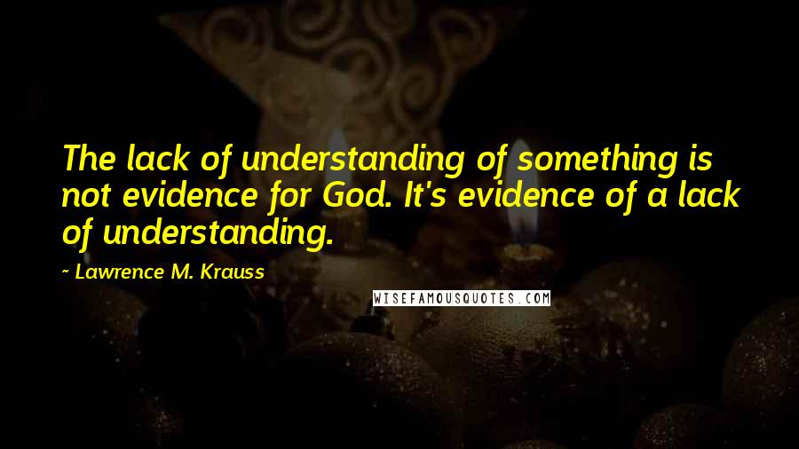 Lawrence M. Krauss Quotes: The lack of understanding of something is not evidence for God. It's evidence of a lack of understanding.