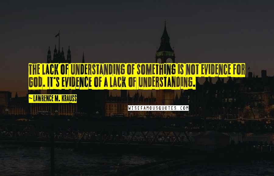 Lawrence M. Krauss Quotes: The lack of understanding of something is not evidence for God. It's evidence of a lack of understanding.